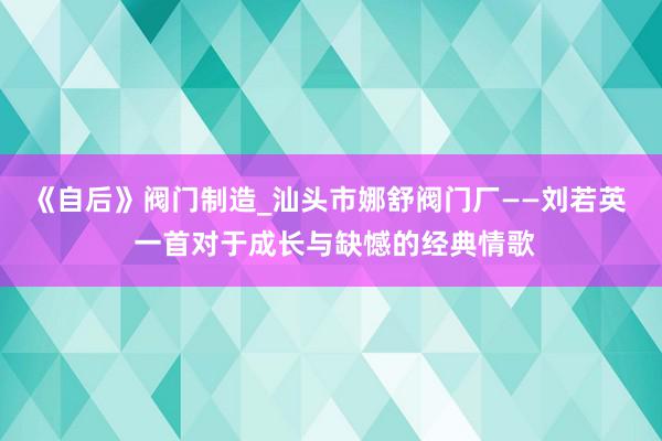 《自后》阀门制造_汕头市娜舒阀门厂——刘若英 一首对于成长与缺憾的经典情歌