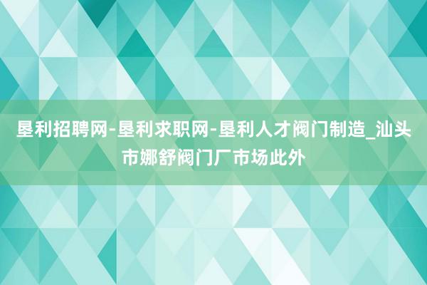 垦利招聘网-垦利求职网-垦利人才阀门制造_汕头市娜舒阀门厂市场此外